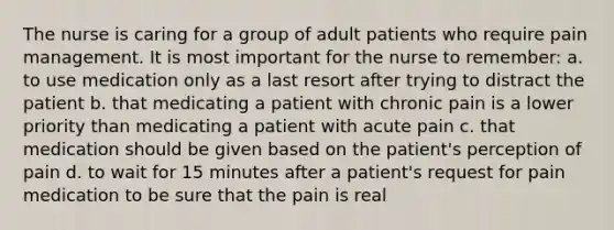 The nurse is caring for a group of adult patients who require pain management. It is most important for the nurse to remember: a. to use medication only as a last resort after trying to distract the patient b. that medicating a patient with chronic pain is a lower priority than medicating a patient with acute pain c. that medication should be given based on the patient's perception of pain d. to wait for 15 minutes after a patient's request for pain medication to be sure that the pain is real