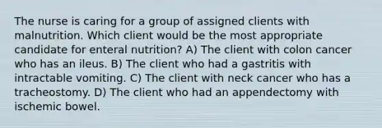 The nurse is caring for a group of assigned clients with malnutrition. Which client would be the most appropriate candidate for enteral nutrition? A) The client with colon cancer who has an ileus. B) The client who had a gastritis with intractable vomiting. C) The client with neck cancer who has a tracheostomy. D) The client who had an appendectomy with ischemic bowel.