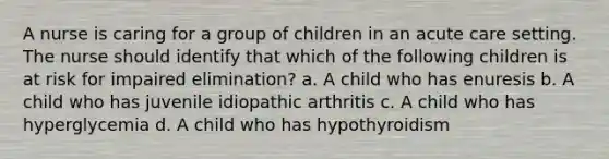 A nurse is caring for a group of children in an acute care setting. The nurse should identify that which of the following children is at risk for impaired elimination? a. A child who has enuresis b. A child who has juvenile idiopathic arthritis c. A child who has hyperglycemia d. A child who has hypothyroidism