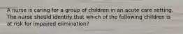 A nurse is caring for a group of children in an acute care setting. The nurse should identify that which of the following children is at risk for impaired elimination?