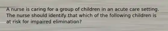 A nurse is caring for a group of children in an acute care setting. The nurse should identify that which of the following children is at risk for impaired elimination?