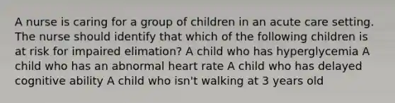 A nurse is caring for a group of children in an acute care setting. The nurse should identify that which of the following children is at risk for impaired elimation? A child who has hyperglycemia A child who has an abnormal heart rate A child who has delayed cognitive ability A child who isn't walking at 3 years old