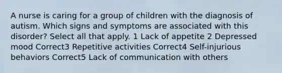 A nurse is caring for a group of children with the diagnosis of autism. Which signs and symptoms are associated with this disorder? Select all that apply. 1 Lack of appetite 2 Depressed mood Correct3 Repetitive activities Correct4 Self-injurious behaviors Correct5 Lack of communication with others