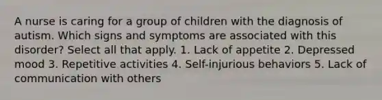 A nurse is caring for a group of children with the diagnosis of autism. Which signs and symptoms are associated with this disorder? Select all that apply. 1. Lack of appetite 2. Depressed mood 3. Repetitive activities 4. Self-injurious behaviors 5. Lack of communication with others