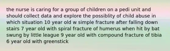 the nurse is caring for a group of children on a pedi unit and should collect data and explore the possiblity of child abuse in which situation 10 year old w simple fracture after falling down stairs 7 year old with spiral fracture of humerus when hit by bat swung by little league 9 year old with compound fracture of tibia 6 year old with greenstick