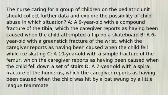 The nurse caring for a group of children on the pediatric unit should collect further data and explore the possibility of child abuse in which situation?​ A: A 9-year-old with a compound fracture of the tibia, which the caregiver reports as having been caused when the child attempted a flip on a skateboard B: A 6-year-old with a greenstick fracture of the wrist, which the caregiver reports as having been caused when the child fell while ice skating​ C: A 10-year-old with a simple fracture of the femur, which the caregiver reports as having been caused when the child fell down a set of stairs D: A 7-year-old with a spiral fracture of the humerus, which the caregiver reports as having been caused when the child was hit by a bat swung by a little league teammate