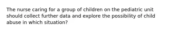 The nurse caring for a group of children on the pediatric unit should collect further data and explore the possibility of child abuse in which situation?​