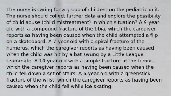 The nurse is caring for a group of children on the pediatric unit. The nurse should collect further data and explore the possibility of child abuse (child mistreatment) in which situation? A 9-year-old with a compound fracture of the tibia, which the caregiver reports as having been caused when the child attempted a flip on a skateboard. A 7-year-old with a spiral fracture of the humerus, which the caregiver reports as having been caused when the child was hit by a bat swung by a Little League teammate. A 10-year-old with a simple fracture of the femur, which the caregiver reports as having been caused when the child fell down a set of stairs. A 6-year-old with a greenstick fracture of the wrist, which the caregiver reports as having been caused when the child fell while ice-skating.