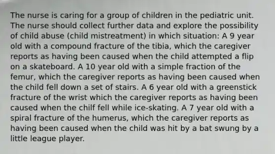 The nurse is caring for a group of children in the pediatric unit. The nurse should collect further data and explore the possibility of child abuse (child mistreatment) in which situation: A 9 year old with a compound fracture of the tibia, which the caregiver reports as having been caused when the child attempted a flip on a skateboard. A 10 year old with a simple fraction of the femur, which the caregiver reports as having been caused when the child fell down a set of stairs. A 6 year old with a greenstick fracture of the wrist which the caregiver reports as having been caused when the chilf fell while ice-skating. A 7 year old with a spiral fracture of the humerus, which the caregiver reports as having been caused when the child was hit by a bat swung by a little league player.