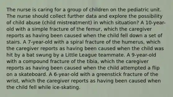 The nurse is caring for a group of children on the pediatric unit. The nurse should collect further data and explore the possibility of child abuse (child mistreatment) in which situation? A 10-year-old with a simple fracture of the femur, which the caregiver reports as having been caused when the child fell down a set of stairs. A 7-year-old with a spiral fracture of the humerus, which the caregiver reports as having been caused when the child was hit by a bat swung by a Little League teammate. A 9-year-old with a compound fracture of the tibia, which the caregiver reports as having been caused when the child attempted a flip on a skateboard. A 6-year-old with a greenstick fracture of the wrist, which the caregiver reports as having been caused when the child fell while ice-skating.