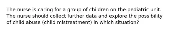 The nurse is caring for a group of children on the pediatric unit. The nurse should collect further data and explore the possibility of child abuse (child mistreatment) in which situation?