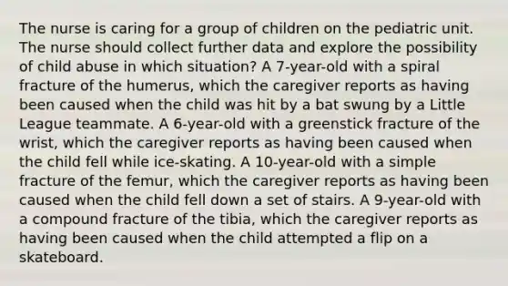 The nurse is caring for a group of children on the pediatric unit. The nurse should collect further data and explore the possibility of child abuse in which situation? A 7-year-old with a spiral fracture of the humerus, which the caregiver reports as having been caused when the child was hit by a bat swung by a Little League teammate. A 6-year-old with a greenstick fracture of the wrist, which the caregiver reports as having been caused when the child fell while ice-skating. A 10-year-old with a simple fracture of the femur, which the caregiver reports as having been caused when the child fell down a set of stairs. A 9-year-old with a compound fracture of the tibia, which the caregiver reports as having been caused when the child attempted a flip on a skateboard.