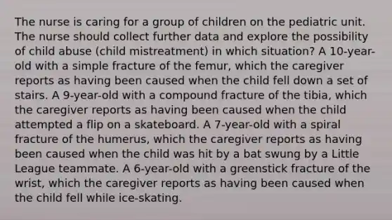 The nurse is caring for a group of children on the pediatric unit. The nurse should collect further data and explore the possibility of child abuse (child mistreatment) in which situation? A 10-year-old with a simple fracture of the femur, which the caregiver reports as having been caused when the child fell down a set of stairs. A 9-year-old with a compound fracture of the tibia, which the caregiver reports as having been caused when the child attempted a flip on a skateboard. A 7-year-old with a spiral fracture of the humerus, which the caregiver reports as having been caused when the child was hit by a bat swung by a Little League teammate. A 6-year-old with a greenstick fracture of the wrist, which the caregiver reports as having been caused when the child fell while ice-skating.