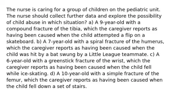 The nurse is caring for a group of children on the pediatric unit. The nurse should collect further data and explore the possibility of child abuse in which situation? a) A 9-year-old with a compound fracture of the tibia, which the caregiver reports as having been caused when the child attempted a flip on a skateboard. b) A 7-year-old with a spiral fracture of the humerus, which the caregiver reports as having been caused when the child was hit by a bat swung by a Little League teammate. c) A 6-year-old with a greenstick fracture of the wrist, which the caregiver reports as having been caused when the child fell while ice-skating. d) A 10-year-old with a simple fracture of the femur, which the caregiver reports as having been caused when the child fell down a set of stairs.