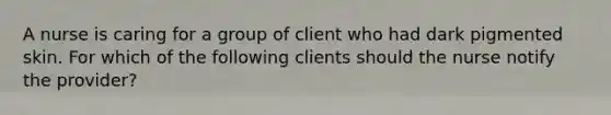 A nurse is caring for a group of client who had dark pigmented skin. For which of the following clients should the nurse notify the provider?