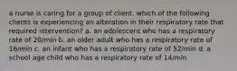 a nurse is caring for a group of client. which of the following clients is experiencing an alteration in their respiratory rate that required intervention? a. an adolescent who has a respiratory rate of 20/min b. an older adult who has a respiratory rate of 16/min c. an infant who has a respiratory rate of 52/min d. a school age child who has a respiratory rate of 14/min