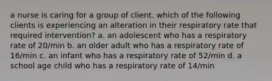 a nurse is caring for a group of client. which of the following clients is experiencing an alteration in their respiratory rate that required intervention? a. an adolescent who has a respiratory rate of 20/min b. an older adult who has a respiratory rate of 16/min c. an infant who has a respiratory rate of 52/min d. a school age child who has a respiratory rate of 14/min