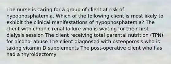 The nurse is caring for a group of client at risk of hypophosphatemia. Which of the following client is most likely to exhibit the clinical manifestations of hypophosphatemia? The client with chronic renal failure who is waiting for their first dialysis session The client receiving total parental nutrition (TPN) for alcohol abuse The client diagnosed with osteoporosis who is taking vitamin D supplements The post-operative client who has had a thyroidectomy