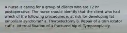 A nurse is caring for a group of clients who are 12 hr postoperative. The nurse should identify that the client who had which of the following procedures is at risk for developing fat embolism syndrome? a. Thyroidectomy b. Repair of a torn rotator cuff c. Internal fixation of a fractured hip d. Tympanoplasty