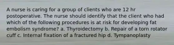 A nurse is caring for a group of clients who are 12 hr postoperative. The nurse should identify that the client who had which of the following procedures is at risk for developing fat embolism syndrome? a. Thyroidectomy b. Repair of a torn rotator cuff c. Internal fixation of a fractured hip d. Tympanoplasty