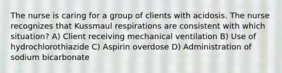 The nurse is caring for a group of clients with acidosis. The nurse recognizes that Kussmaul respirations are consistent with which situation? A) Client receiving mechanical ventilation B) Use of hydrochlorothiazide C) Aspirin overdose D) Administration of sodium bicarbonate