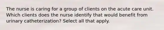 The nurse is caring for a group of clients on the acute care unit. Which clients does the nurse identify that would benefit from urinary catheterization? Select all that apply.