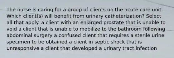 The nurse is caring for a group of clients on the acute care unit. Which client(s) will benefit from urinary catheterization? Select all that apply. a client with an enlarged prostate that is unable to void a client that is unable to mobilize to the bathroom following abdominal surgery a confused client that requires a sterile urine specimen to be obtained a client in septic shock that is unresponsive a client that developed a urinary tract infection