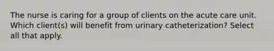 The nurse is caring for a group of clients on the acute care unit. Which client(s) will benefit from urinary catheterization? Select all that apply.