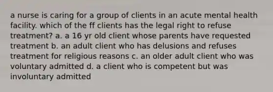 a nurse is caring for a group of clients in an acute mental health facility. which of the ff clients has the legal right to refuse treatment? a. a 16 yr old client whose parents have requested treatment b. an adult client who has delusions and refuses treatment for religious reasons c. an older adult client who was voluntary admitted d. a client who is competent but was involuntary admitted