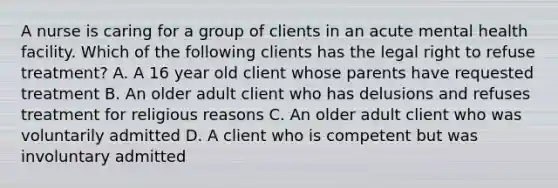 A nurse is caring for a group of clients in an acute mental health facility. Which of the following clients has the legal right to refuse treatment? A. A 16 year old client whose parents have requested treatment B. An older adult client who has delusions and refuses treatment for religious reasons C. An older adult client who was voluntarily admitted D. A client who is competent but was involuntary admitted