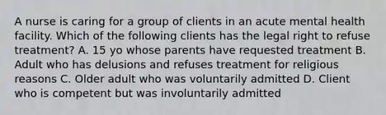 A nurse is caring for a group of clients in an acute mental health facility. Which of the following clients has the legal right to refuse treatment? A. 15 yo whose parents have requested treatment B. Adult who has delusions and refuses treatment for religious reasons C. Older adult who was voluntarily admitted D. Client who is competent but was involuntarily admitted