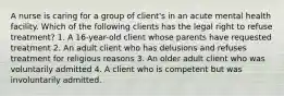 A nurse is caring for a group of client's in an acute mental health facility. Which of the following clients has the legal right to refuse treatment? 1. A 16-year-old client whose parents have requested treatment 2. An adult client who has delusions and refuses treatment for religious reasons 3. An older adult client who was voluntarily admitted 4. A client who is competent but was involuntarily admitted.