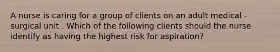 A nurse is caring for a group of clients on an adult medical - surgical unit . Which of the following clients should the nurse identify as having the highest risk for aspiration?