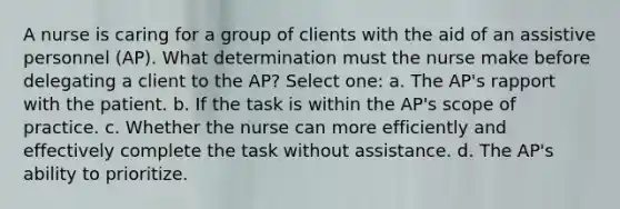 A nurse is caring for a group of clients with the aid of an assistive personnel (AP). What determination must the nurse make before delegating a client to the AP? Select one: a. The AP's rapport with the patient. b. If the task is within the AP's scope of practice. c. Whether the nurse can more efficiently and effectively complete the task without assistance. d. The AP's ability to prioritize.