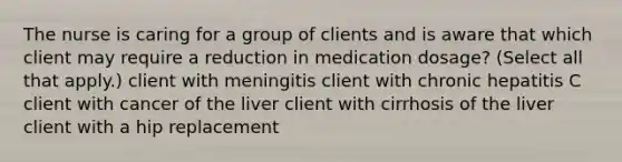 The nurse is caring for a group of clients and is aware that which client may require a reduction in medication dosage? (Select all that apply.) client with meningitis client with chronic hepatitis C client with cancer of the liver client with cirrhosis of the liver client with a hip replacement