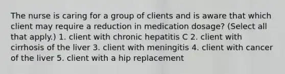 The nurse is caring for a group of clients and is aware that which client may require a reduction in medication dosage? (Select all that apply.) 1. client with chronic hepatitis C 2. client with cirrhosis of the liver 3. client with meningitis 4. client with cancer of the liver 5. client with a hip replacement