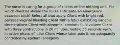 The nurse is caring for a group of clients on the birthing unit. For which client(s) should the nurse anticipate an emergency cesarean birth? Select all that apply. Client with bright red, painless vaginal bleeding Client with a fetus exhibiting variable decelerations Client with abnormal amniotic fluid volume Client with three contractions in 20 minutes, lasting 35 seconds each, in active phase of labor Client whose labor pain is not adequately controlled by epidural analgesia