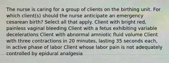 The nurse is caring for a group of clients on the birthing unit. For which client(s) should the nurse anticipate an emergency cesarean birth? Select all that apply. Client with bright red, painless vaginal bleeding Client with a fetus exhibiting variable decelerations Client with abnormal amniotic fluid volume Client with three contractions in 20 minutes, lasting 35 seconds each, in active phase of labor Client whose labor pain is not adequately controlled by epidural analgesia