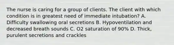 The nurse is caring for a group of clients. The client with which condition is in greatest need of immediate intubation? A. Difficulty swallowing oral secretions B. Hypoventilation and decreased breath sounds C. O2 saturation of 90% D. Thick, purulent secretions and crackles