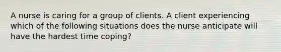 A nurse is caring for a group of clients. A client experiencing which of the following situations does the nurse anticipate will have the hardest time coping?