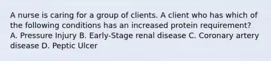 A nurse is caring for a group of clients. A client who has which of the following conditions has an increased protein requirement? A. Pressure Injury B. Early-Stage renal disease C. Coronary artery disease D. Peptic Ulcer