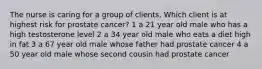 The nurse is caring for a group of clients. Which client is at highest risk for prostate cancer? 1 a 21 year old male who has a high testosterone level 2 a 34 year old male who eats a diet high in fat 3 a 67 year old male whose father had prostate cancer 4 a 50 year old male whose second cousin had prostate cancer