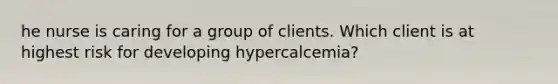 he nurse is caring for a group of clients. Which client is at highest risk for developing hypercalcemia?