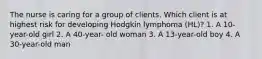 The nurse is caring for a group of clients. Which client is at highest risk for developing Hodgkin lymphoma (HL)? 1. A 10-year-old girl 2. A 40-year- old woman 3. A 13-year-old boy 4. A 30-year-old man