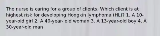 The nurse is caring for a group of clients. Which client is at highest risk for developing Hodgkin lymphoma (HL)? 1. A 10-year-old girl 2. A 40-year- old woman 3. A 13-year-old boy 4. A 30-year-old man