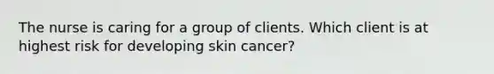 The nurse is caring for a group of clients. Which client is at highest risk for developing skin cancer?