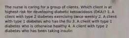 The nurse is caring for a group of clients. Which client is at highest risk for developing diabetic ketoacidosis (DKA)? 1. A client with type 2 diabetes exercising twice weekly 2. A client with type 1 diabetes who has the flu 3. A client with type 1 diabetes who is otherwise healthy 4. A client with type 2 diabetes who has been taking insulin