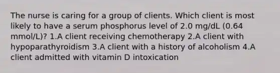 The nurse is caring for a group of clients. Which client is most likely to have a serum phosphorus level of 2.0 mg/dL (0.64 mmol/L)? 1.A client receiving chemotherapy 2.A client with hypoparathyroidism 3.A client with a history of alcoholism 4.A client admitted with vitamin D intoxication