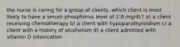 the nurse is caring for a group of clients. which client is most likely to have a serum phosphorus level of 2.0 mg/dL? a) a client receiving chemotherapy b) a client with hypoparathyroidism c) a client with a history of alcoholism d) a client admitted with vitamin D intoxication