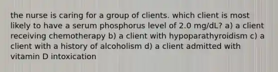 the nurse is caring for a group of clients. which client is most likely to have a serum phosphorus level of 2.0 mg/dL? a) a client receiving chemotherapy b) a client with hypoparathyroidism c) a client with a history of alcoholism d) a client admitted with vitamin D intoxication